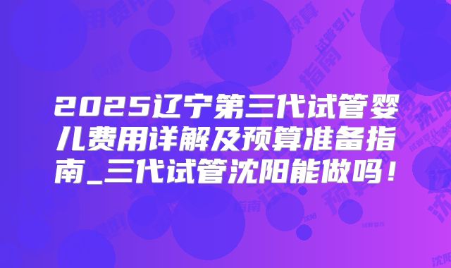 2025辽宁第三代试管婴儿费用详解及预算准备指南_三代试管沈阳能做吗！