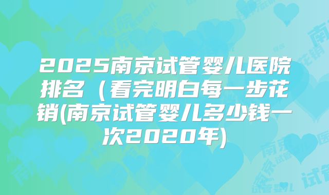 2025南京试管婴儿医院排名（看完明白每一步花销(南京试管婴儿多少钱一次2020年)