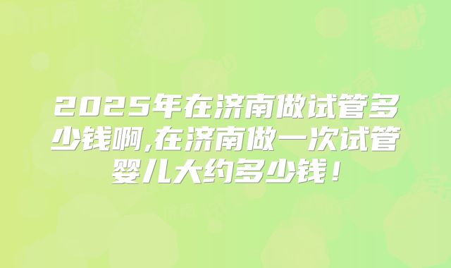 2025年在济南做试管多少钱啊,在济南做一次试管婴儿大约多少钱！