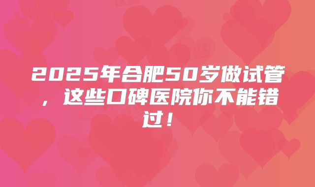 2025年合肥50岁做试管，这些口碑医院你不能错过！