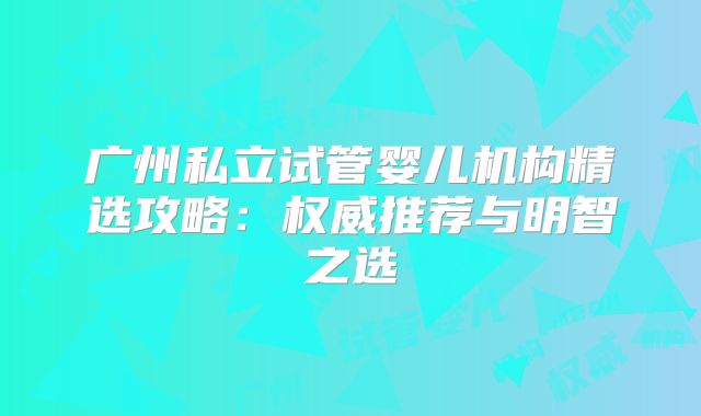 广州私立试管婴儿机构精选攻略：权威推荐与明智之选