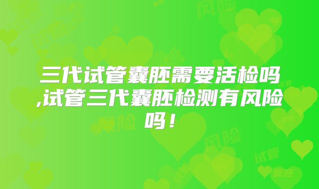 三代试管囊胚需要活检吗,试管三代囊胚检测有风险吗！