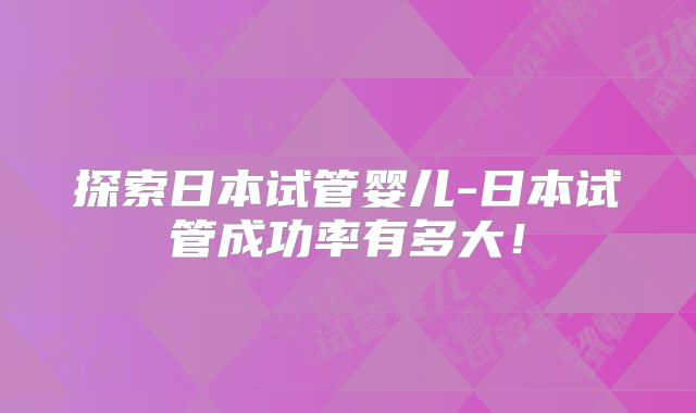 探索日本试管婴儿-日本试管成功率有多大！