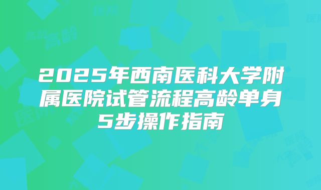 2025年西南医科大学附属医院试管流程高龄单身5步操作指南