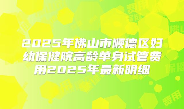 2025年佛山市顺德区妇幼保健院高龄单身试管费用2025年最新明细