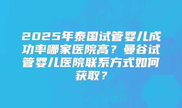 2025年泰国试管婴儿成功率哪家医院高？曼谷试管婴儿医院联系方式如何获取？