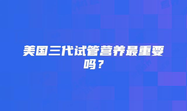 美国三代试管营养最重要吗？