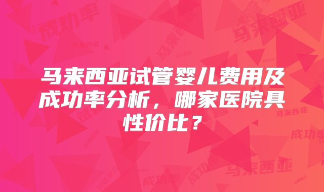 马来西亚试管婴儿费用及成功率分析,哪家医院具性价比?