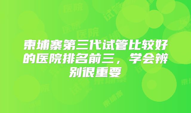 柬埔寨第三代试管比较好的医院排名前三,学会辨别很重要