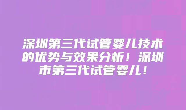 深圳第三代试管婴儿技术的优势与效果分析！深圳市第三代试管婴儿！