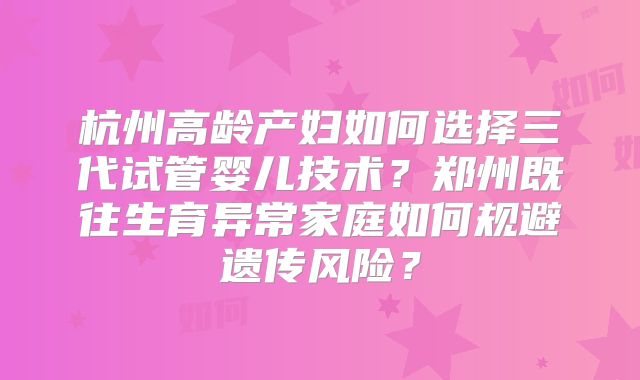 杭州高龄产妇如何选择三代试管婴儿技术？郑州既往生育异常家庭如何规避遗传风险？