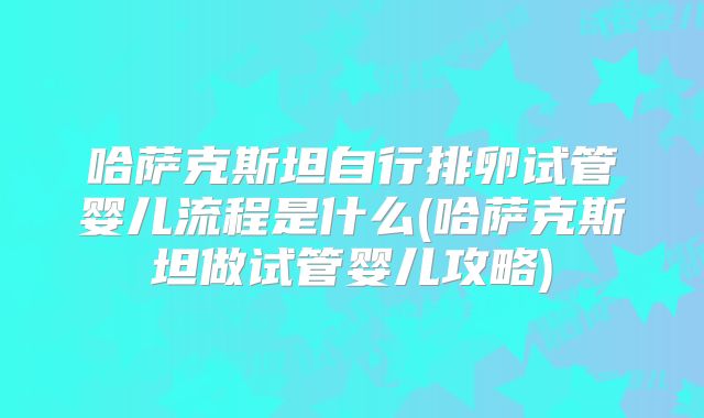 哈萨克斯坦自行排卵试管婴儿流程是什么(哈萨克斯坦做试管婴儿攻略)