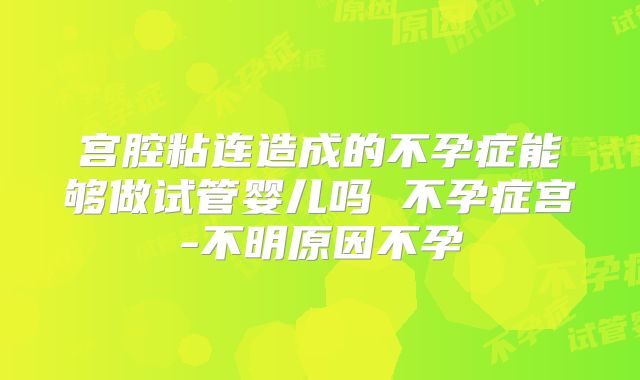 宫腔粘连造成的不孕症能够做试管婴儿吗 不孕症宫-不明原因不孕