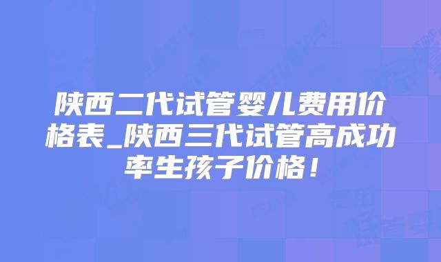 陕西二代试管婴儿费用价格表_陕西三代试管高成功率生孩子价格！