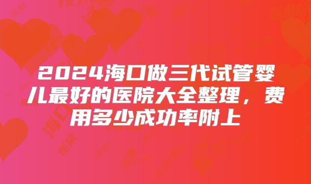 2024海口做三代试管婴儿最好的医院大全整理，费用多少成功率附上