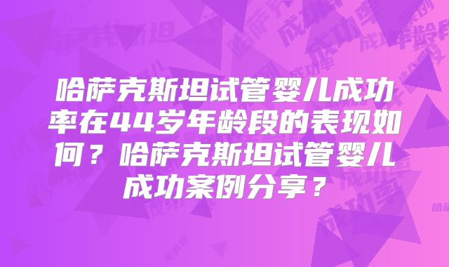 哈萨克斯坦试管婴儿成功率在44岁年龄段的表现如何？哈萨克斯坦试管婴儿成功案例分享？