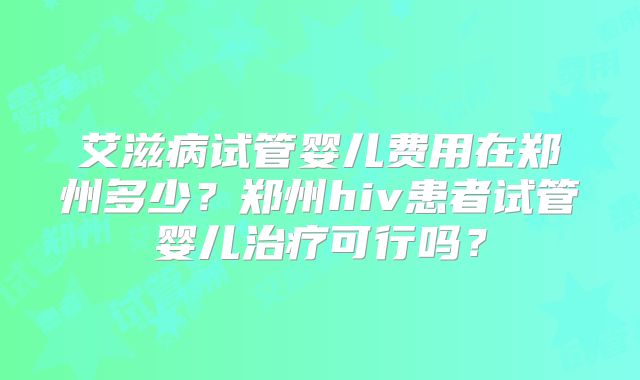 艾滋病试管婴儿费用在郑州多少？郑州hiv患者试管婴儿治疗可行吗？