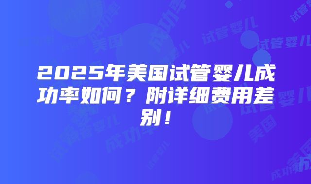 2025年美国试管婴儿成功率如何？附详细费用差别！