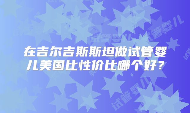 在吉尔吉斯斯坦做试管婴儿美国比性价比哪个好?