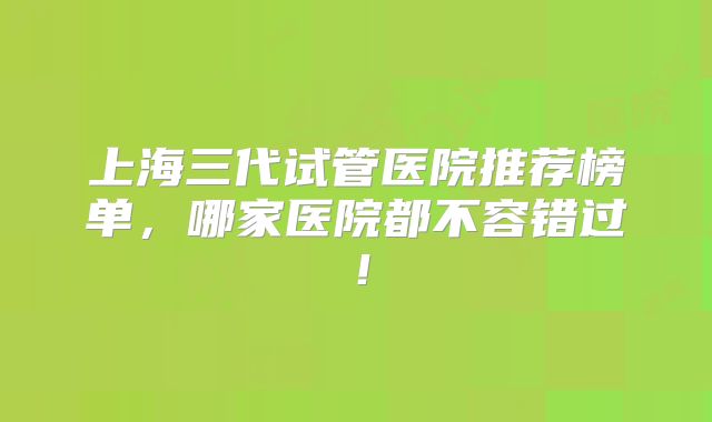 上海三代试管医院推荐榜单，哪家医院都不容错过！