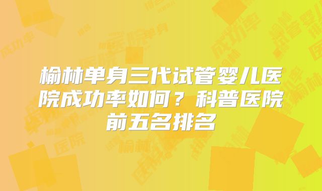 榆林单身三代试管婴儿医院成功率如何？科普医院前五名排名