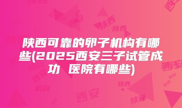 陕西可靠的卵子机构有哪些(2025西安三子试管成功 医院有哪些)