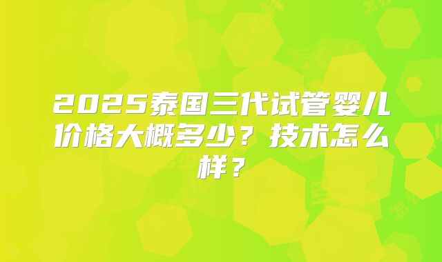 2025泰国三代试管婴儿价格大概多少？技术怎么样？