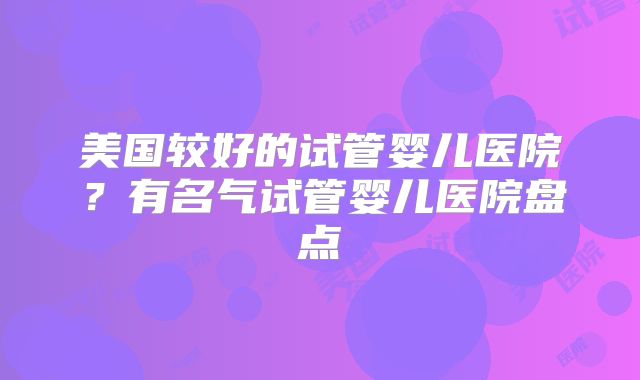 美国较好的试管婴儿医院?有名气试管婴儿医院盘点