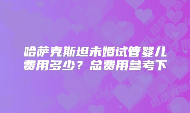 哈萨克斯坦未婚试管婴儿费用多少？总费用参考下