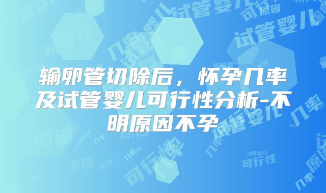 输卵管切除后，怀孕几率及试管婴儿可行性分析-不明原因不孕
