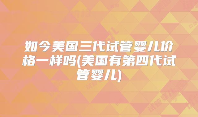 如今美国三代试管婴儿价格一样吗(美国有第四代试管婴儿)