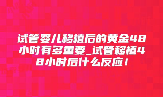 试管婴儿移植后的黄金48小时有多重要_试管移植48小时后什么反应！
