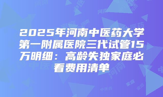 2025年河南中医药大学第一附属医院三代试管15万明细：高龄失独家庭必看费用清单