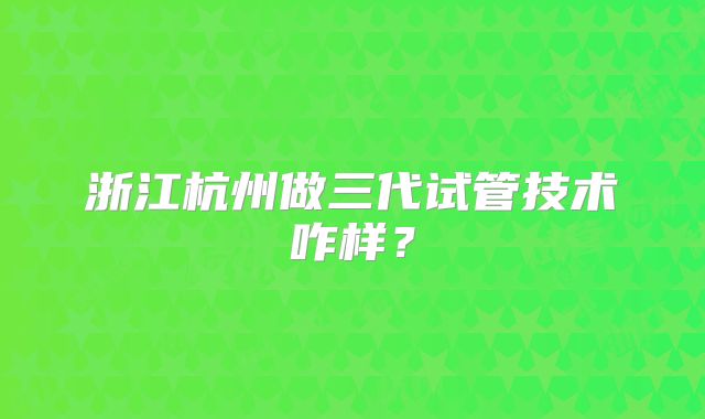 浙江杭州做三代试管技术咋样？