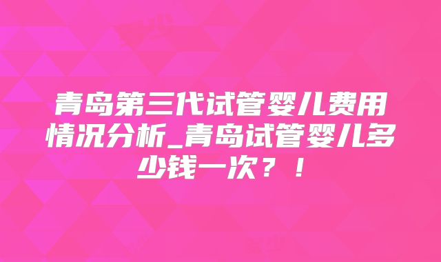 青岛第三代试管婴儿费用情况分析_青岛试管婴儿多少钱一次？！