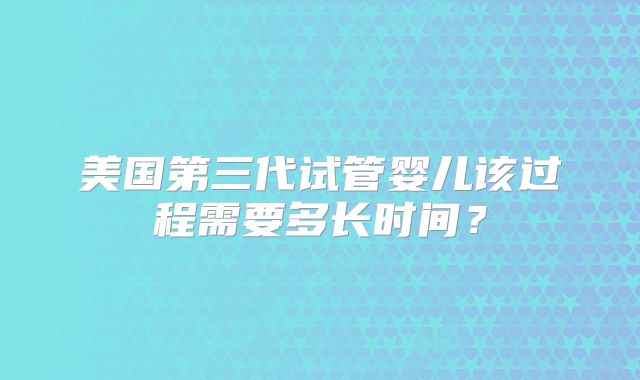 美国第三代试管婴儿该过程需要多长时间？