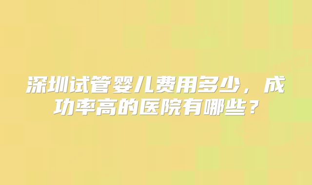 深圳试管婴儿费用多少,成功率高的医院有哪些?