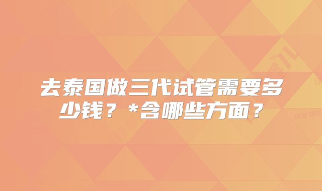 去泰国做三代试管需要多少钱?*含哪些方面?
