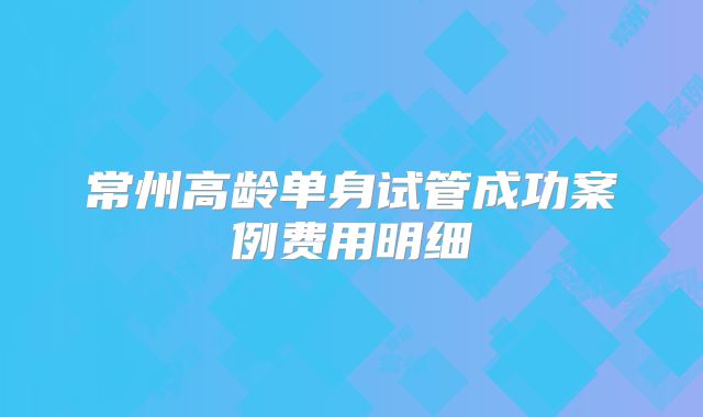 常州高龄单身试管成功案例费用明细