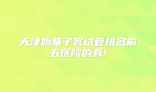 天津始基子宫试管排名前五医院的有!
