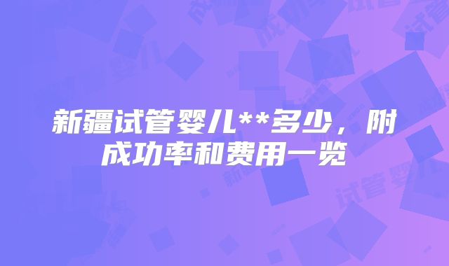 新疆试管婴儿**多少，附成功率和费用一览