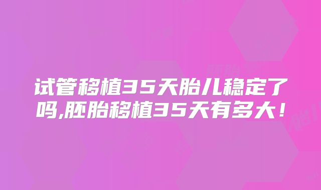 试管移植35天胎儿稳定了吗,胚胎移植35天有多大！