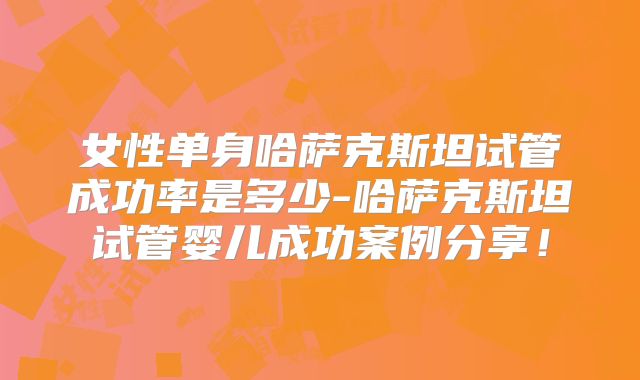 女性单身哈萨克斯坦试管成功率是多少-哈萨克斯坦试管婴儿成功案例分享！