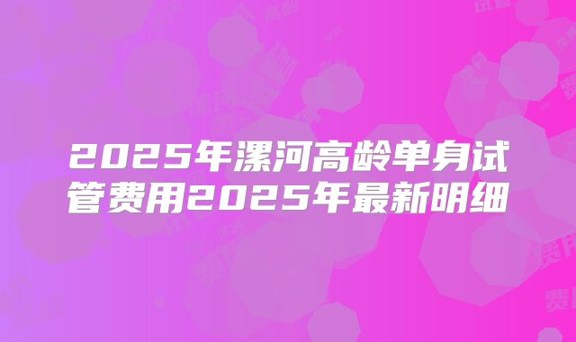 2025年漯河高龄单身试管费用2025年最新明细