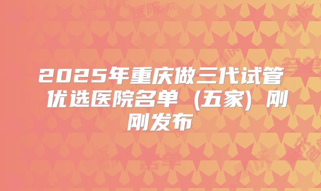 2025年重庆做三代试管 优选医院名单 (五家) 刚刚发布