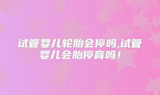 试管婴儿轮胎会停吗,试管婴儿会胎停育吗!