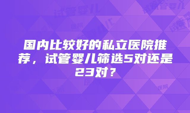 国内比较好的私立医院推荐，试管婴儿筛选5对还是23对？
