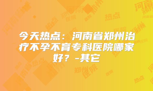 今天热点：河南省郑州治疗不孕不育专科医院哪家好？-其它