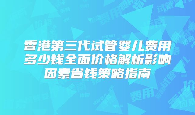 香港第三代试管婴儿费用多少钱全面价格解析影响因素省钱策略指南