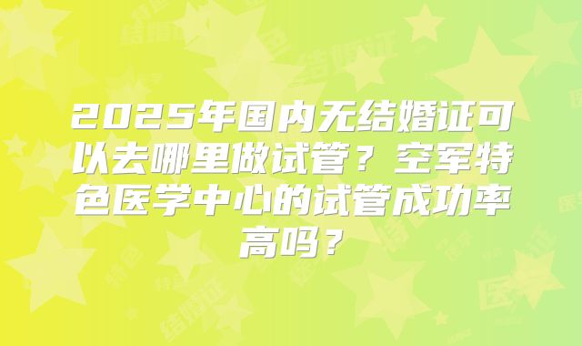 2025年国内无结婚证可以去哪里做试管？空军特色医学中心的试管成功率高吗？